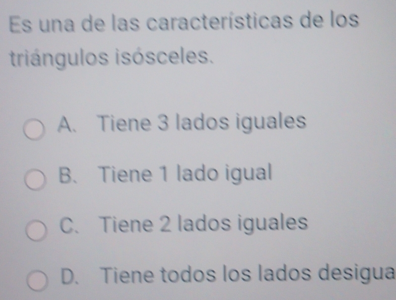 Es una de las características de los
triángulos isósceles.
A. Tiene 3 lados iguales
B. Tiene 1 lado igual
C. Tiene 2 lados iguales
D. Tiene todos los lados desigua