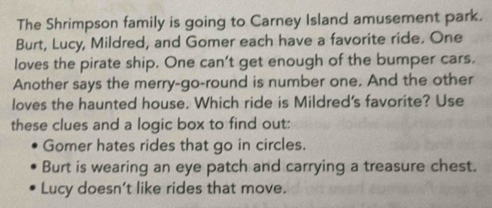 The Shrimpson family is going to Carney Island amusement park. 
Burt, Lucy, Mildred, and Gomer each have a favorite ride. One 
loves the pirate ship. One can't get enough of the bumper cars. 
Another says the merry-go-round is number one. And the other 
loves the haunted house. Which ride is Mildred's favorite? Use 
these clues and a logic box to find out: 
Gomer hates rides that go in circles. 
Burt is wearing an eye patch and carrying a treasure chest. 
Lucy doesn't like rides that move.