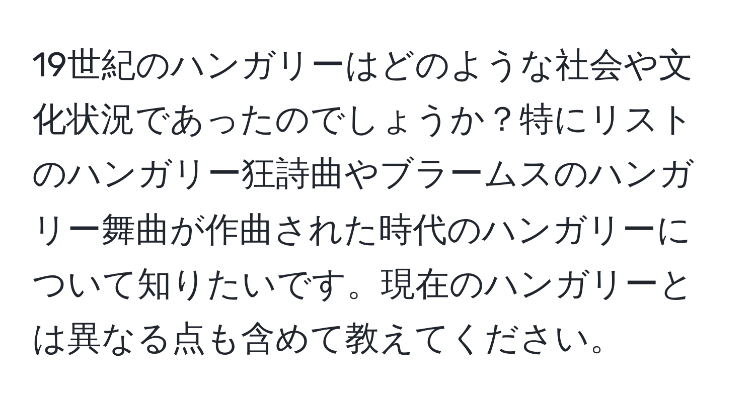 19世紀のハンガリーはどのような社会や文化状況であったのでしょうか？特にリストのハンガリー狂詩曲やブラームスのハンガリー舞曲が作曲された時代のハンガリーについて知りたいです。現在のハンガリーとは異なる点も含めて教えてください。