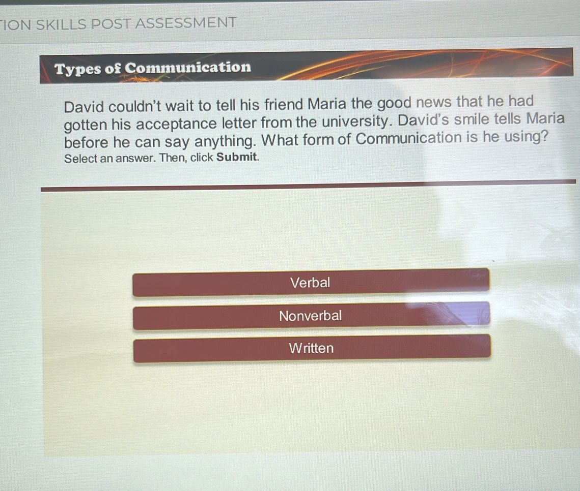 ION SKILLS POST ASSESSMENT 
Types of Communication 
David couldn't wait to tell his friend Maria the good news that he had 
gotten his acceptance letter from the university. David's smile tells Maria 
before he can say anything. What form of Communication is he using? 
Select an answer. Then, click Submit. 
Verbal 
Nonverbal 
Written