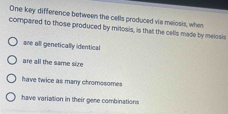 One key difference between the cells produced via meiosis, when
compared to those produced by mitosis, is that the cells made by meiosis
are all genetically identical
are all the same size
have twice as many chromosomes
have variation in their gene combinations