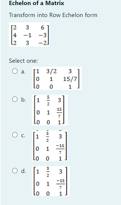 Echelon of a Matrix
Transform into Row Echelon form
beginbmatrix 2&3&6 4&-1&-3 2&3&-2endbmatrix
Select one:
a.
b.
C. beginbmatrix 1& 5/2 &3 0&1& (-15)/7  0&0&1endbmatrix
d.