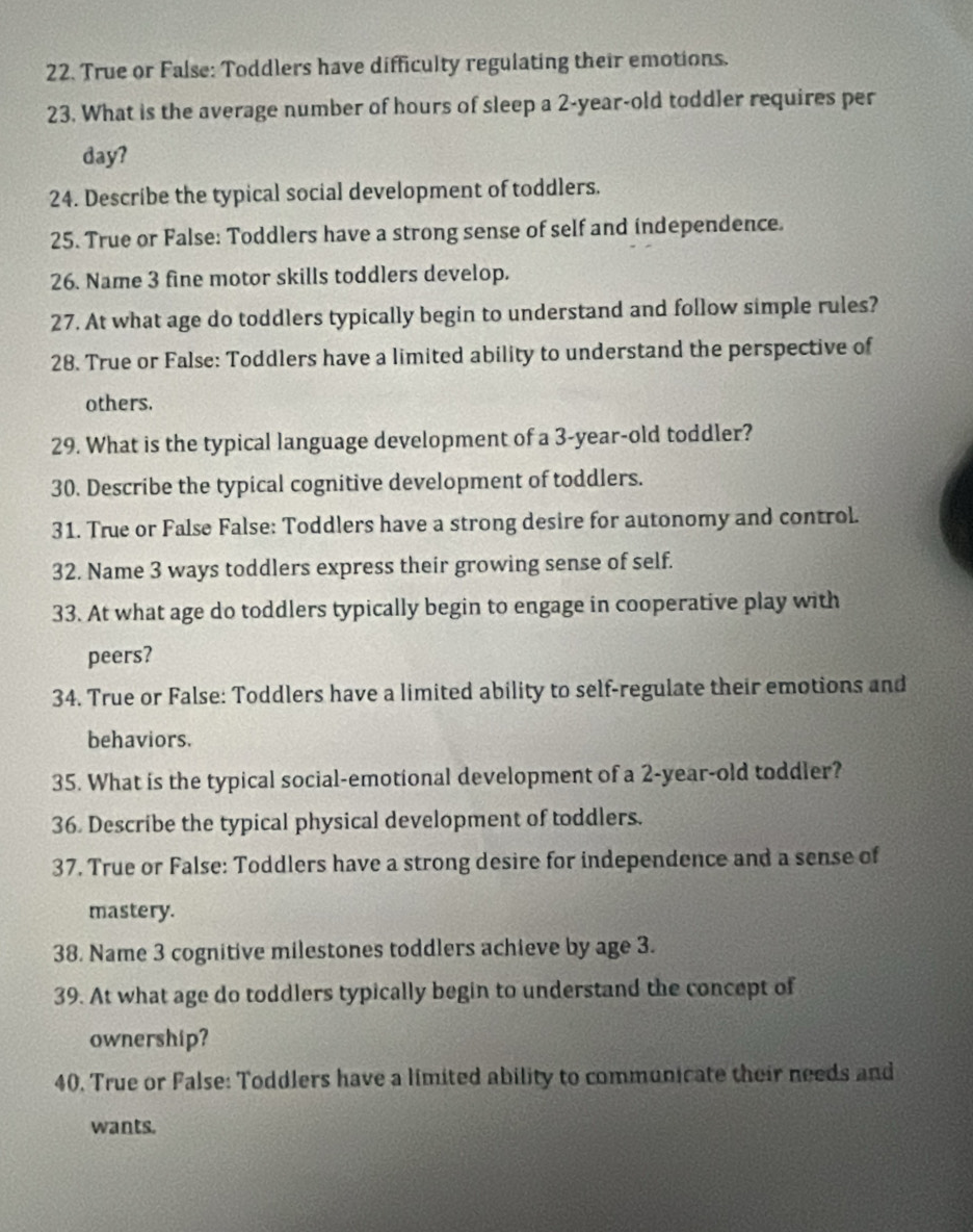 True or False: Toddlers have difficulty regulating their emotions. 
23. What is the average number of hours of sleep a 2-year -old toddler requires per 
day? 
24. Describe the typical social development of toddlers. 
25. True or False: Toddlers have a strong sense of self and independence. 
26. Name 3 fine motor skills toddlers develop. 
27. At what age do toddlers typically begin to understand and follow simple rules? 
28. True or False: Toddlers have a limited ability to understand the perspective of 
others. 
29. What is the typical language development of a 3-year-old toddler? 
30. Describe the typical cognitive development of toddlers. 
31. True or False False: Toddlers have a strong desire for autonomy and control. 
32. Name 3 ways toddlers express their growing sense of self. 
33. At what age do toddlers typically begin to engage in cooperative play with 
peers? 
34. True or False: Toddlers have a limited ability to self-regulate their emotions and 
behaviors. 
35. What is the typical social-emotional development of a 2-year -old toddler? 
36 Describe the typical physical development of toddlers. 
37. True or False: Toddlers have a strong desire for independence and a sense of 
mastery. 
38. Name 3 cognitive milestones toddlers achieve by age 3. 
39. At what age do toddlers typically begin to understand the concept of 
ownership? 
40. True or False: Toddlers have a limited ability to communicate their needs and 
wants.