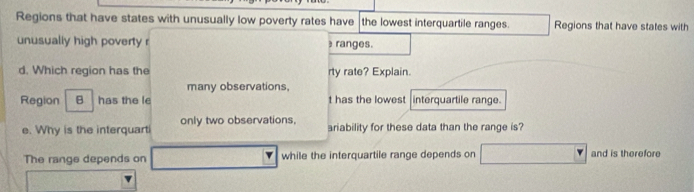 Regions that have states with unusually low poverty rates have the lowest interquartile ranges. Regions that have states with 
unusually high poverty r ranges. 
d. Which region has the rty rate? Explain. 
many observations, 
Region B has the le t has the lowest interquartile range. 
e. Why is the interquart only two observations, ariability for these data than the range is? 
The range depends on while the interquartile range depends on and is therefore