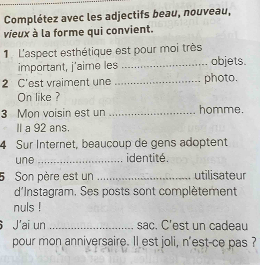 Complétez avec les adjectifs beau, nouveau, 
vieux à la forme qui convient. 
1 L'aspect esthétique est pour moi très 
important, j’aime les _objets. 
2 C’est vraiment une _photo. 
On like ? 
3 Mon voisin est un _homme. 
II a 92 ans. 
4 Sur Internet, beaucoup de gens adoptent 
une _identité . 
5 Son père est un _utilisateur 
d'Instagram. Ses posts sont complètement 
nuls ! 
J’ai un _sac. C’est un cadeau 
pour mon anniversaire. Il est joli, n'est-ce pas ?