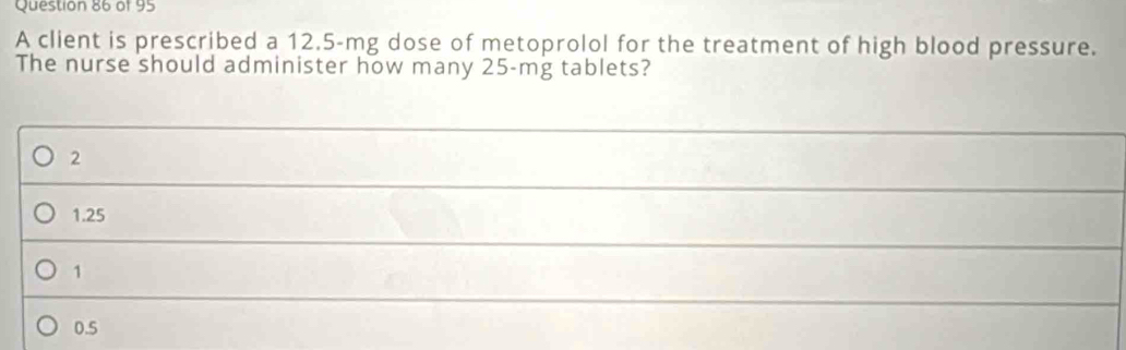 A client is prescribed a 12.5-mg dose of metoprolol for the treatment of high blood pressure.
The nurse should administer how many 25-mg tablets?
2
1.25
1
_
0.5