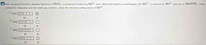 One compound found in alkaline batteries is MnO_2 , a compound containing Mn^(4+) ions. When the battery is discharged, the Mn^(4+) is reduced to Mn^(3+) ions [asinMaOOH] |. Using
orbital box diagrams and the noble gas notation, show the electron configuration of Mn^(4+).
[A_I
3/ 4s
[Ar]
3J√
[Ar] ↑
3 4s
[Ar]
3-/