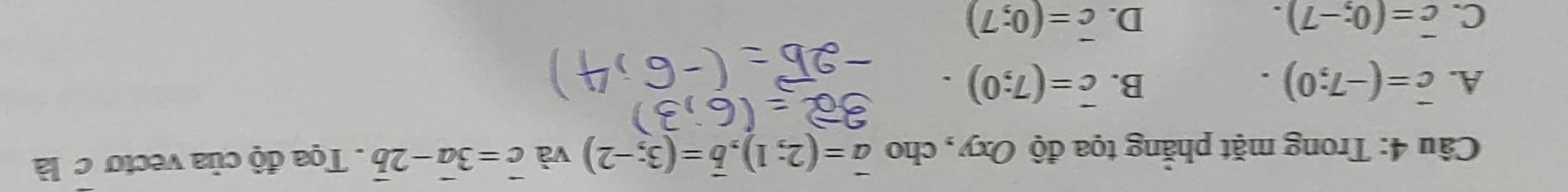 Trong mặt phẳng tọa độ Oxy, cho vector a=(2;1), vector b=(3;-2) và vector c=3vector a-2vector b Tọa độ của vectơ c là
A. vector c=(-7;0). B. overline c=(7;0).
C. overline c=(0;-7). D. vector c=(0;7)