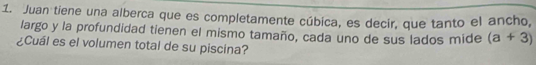 Juan tiene una alberca que es completamente cúbica, es decir, que tanto el ancho, 
largo y la profundidad tienen el mismo tamaño, cada uno de sus lados mide (a+3)
¿Cuál es el volumen total de su piscina?