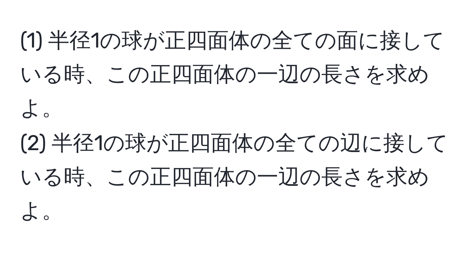 (1) 半径1の球が正四面体の全ての面に接している時、この正四面体の一辺の長さを求めよ。  
(2) 半径1の球が正四面体の全ての辺に接している時、この正四面体の一辺の長さを求めよ。