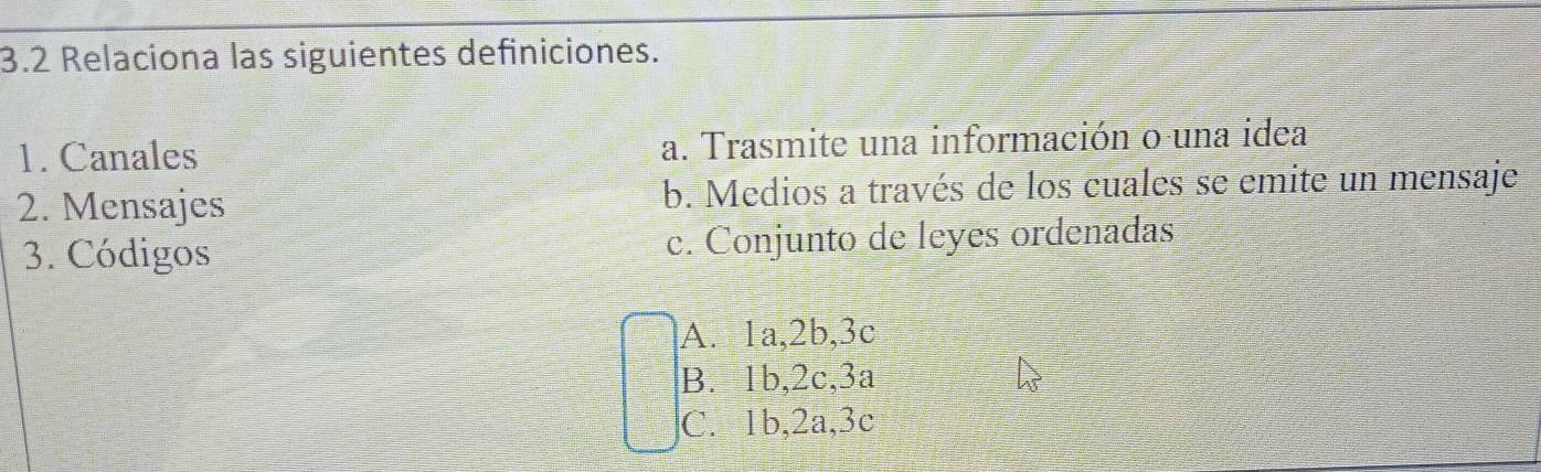 3.2 Relaciona las siguientes definiciones.
1. Canales a. Trasmite una información o una idea
2. Mensajes b. Medios a través de los cuales se emite un mensaje
3. Códigos c. Conjunto de leyes ordenadas
A. 1a, 2b, 3c
B. 1b, 2c, 3a
C. 1b, 2a, 3c