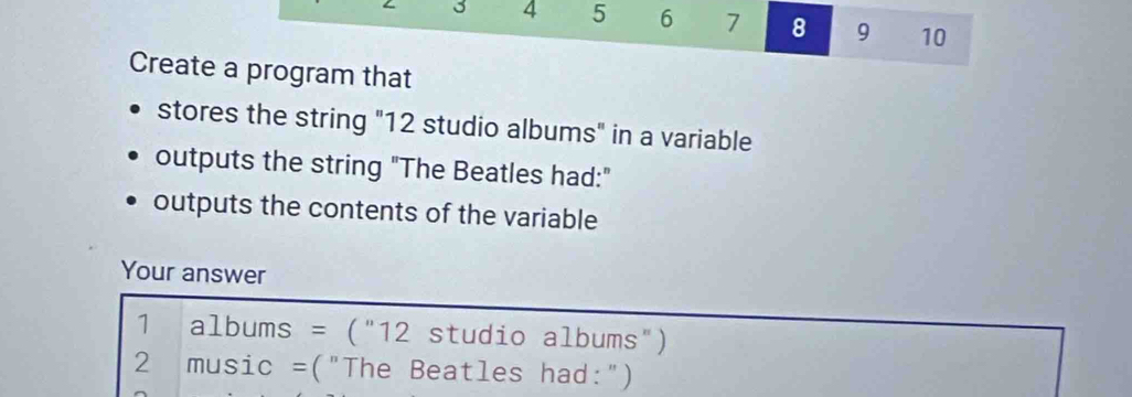 3 4 5 6 7 8 9 10 
Create a program that 
stores the string "12 studio albums" in a variable 
outputs the string "The Beatles had:" 
outputs the contents of the variable 
Your answer
1 albums = ("12 studio albums")
2 music =("The Beatles had:")