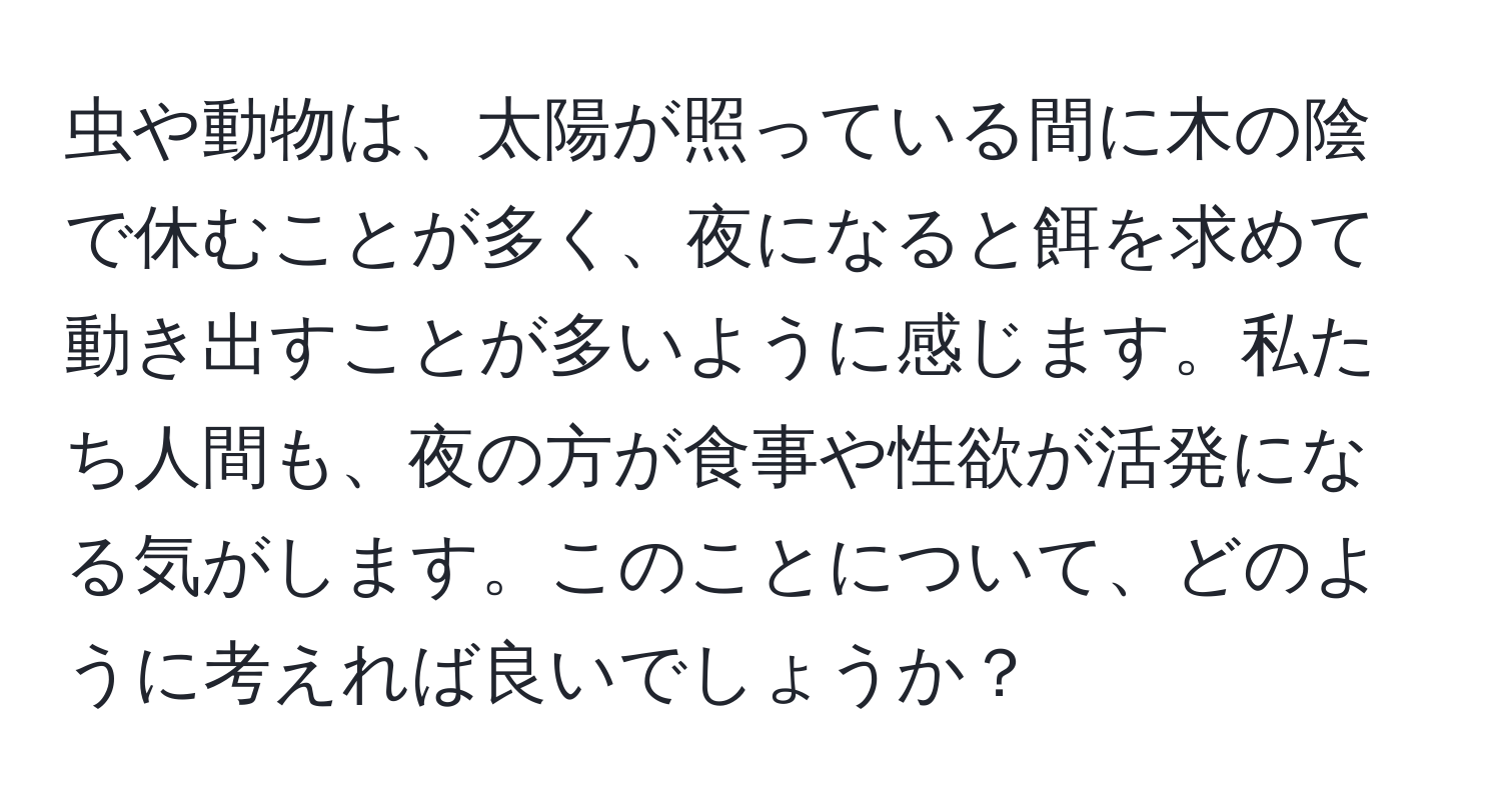 虫や動物は、太陽が照っている間に木の陰で休むことが多く、夜になると餌を求めて動き出すことが多いように感じます。私たち人間も、夜の方が食事や性欲が活発になる気がします。このことについて、どのように考えれば良いでしょうか？