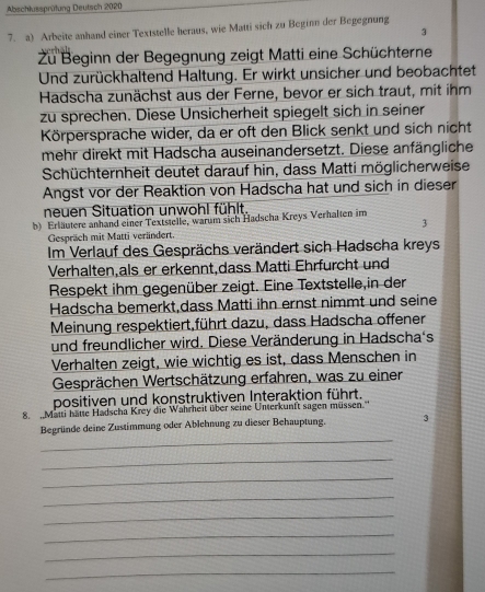 Abschlussprüfung Deutsch 2020
7. a) Arbeite anhand einer Textstelle heraus, wie Matti sich zu Beginn der Begegnung
3
Zu Beginn der Begegnung zeigt Matti eine Schüchterne
Und zurückhaltend Haltung. Er wirkt unsicher und beobachtet
Hadscha zunächst aus der Ferne, bevor er sich traut, mit ihm
zu sprechen. Diese Unsicherheit spiegelt sich in seiner
Körpersprache wider, da er oft den Blick senkt und sich nicht
mehr direkt mit Hadscha auseinandersetzt. Diese anfängliche
Schüchternheit deutet darauf hin, dass Matti möglicherweise
Angst vor der Reaktion von Hadscha hat und sich in dieser
neuen Situation unwohl fühlt.
b) Erläutere anhand einer Textstelle, warum sich Hadscha Kreys Verhalten im
Gespräch mit Matti verändert. 3
Im Verlauf des Gesprächs verändert sich Hadscha kreys
Verhalten,als er erkennt,dass Matti Ehrfurcht und
Respekt ihm gegenüber zeigt. Eine Textstelle,in der
Hadscha bemerkt,dass Matti ihn ernst nimmt und seine
Meinung respektiert,führt dazu, dass Hadscha offener
und freundlicher wird. Diese Veränderung in Hadscha's
Verhalten zeigt, wie wichtig es ist, dass Menschen in
Gesprächen Wertschätzung erfahren, was zu einer
positiven und konstruktiven Interaktion führt.
8.   Matti hatte Hadscha Krey die Wahrheit über seine Unterkunft sagen müssen.''
_
Begründe deine Zustimmung oder Ablehnung zu dieser Behauptung.
_
_
_
_
_
_
_