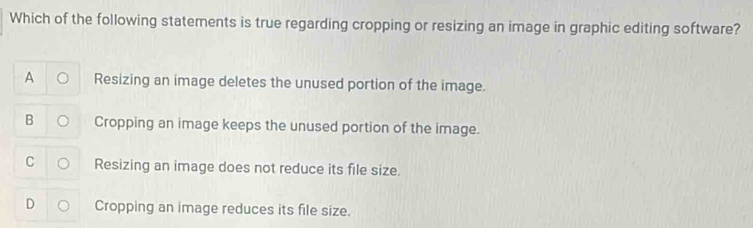 Which of the following statements is true regarding cropping or resizing an image in graphic editing software?
A Resizing an image deletes the unused portion of the image.
B Cropping an image keeps the unused portion of the image.
C Resizing an image does not reduce its file size.
D Cropping an image reduces its file size.