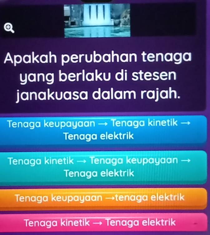 Apakah perubahan tenaga
yang berlaku di stesen
janakuasa dalam rajah.
Tenaga keupayaan → Tenaga kinetik
Tenaga elektrik
Tenaga kinetik → Tenaga keupayaan
Tenaga elektrik
Tenaga keupayaan →tenaga elektrik
Tenaga kinetik → Tenaga elektrik