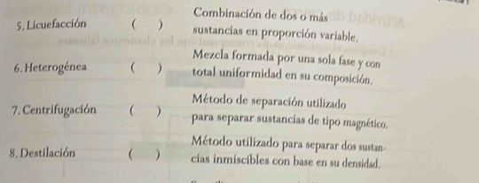 Combinación de dos o más 
5. Licuefacción  
sustancias en proporción variable. 
Mezcla formada por una sola fase y con 
6. Heterogénea  ) total uniformidad en su composición. 
Método de separación utilizado 
7. Centrifugación  ) para separar sustancias de tipo magnético. 
Método utilizado para separar dos sustan- 
8. Destilación  ) cias inmiscibles con base en su densidad.