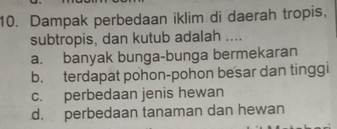 Dampak perbedaan iklim di daerah tropis,
subtropis, dan kutub adalah ....
a. banyak bunga-bunga bermekaran
b. terdapat pohon-pohon besar dan tinggi
c. perbedaan jenis hewan
d. perbedaan tanaman dan hewan