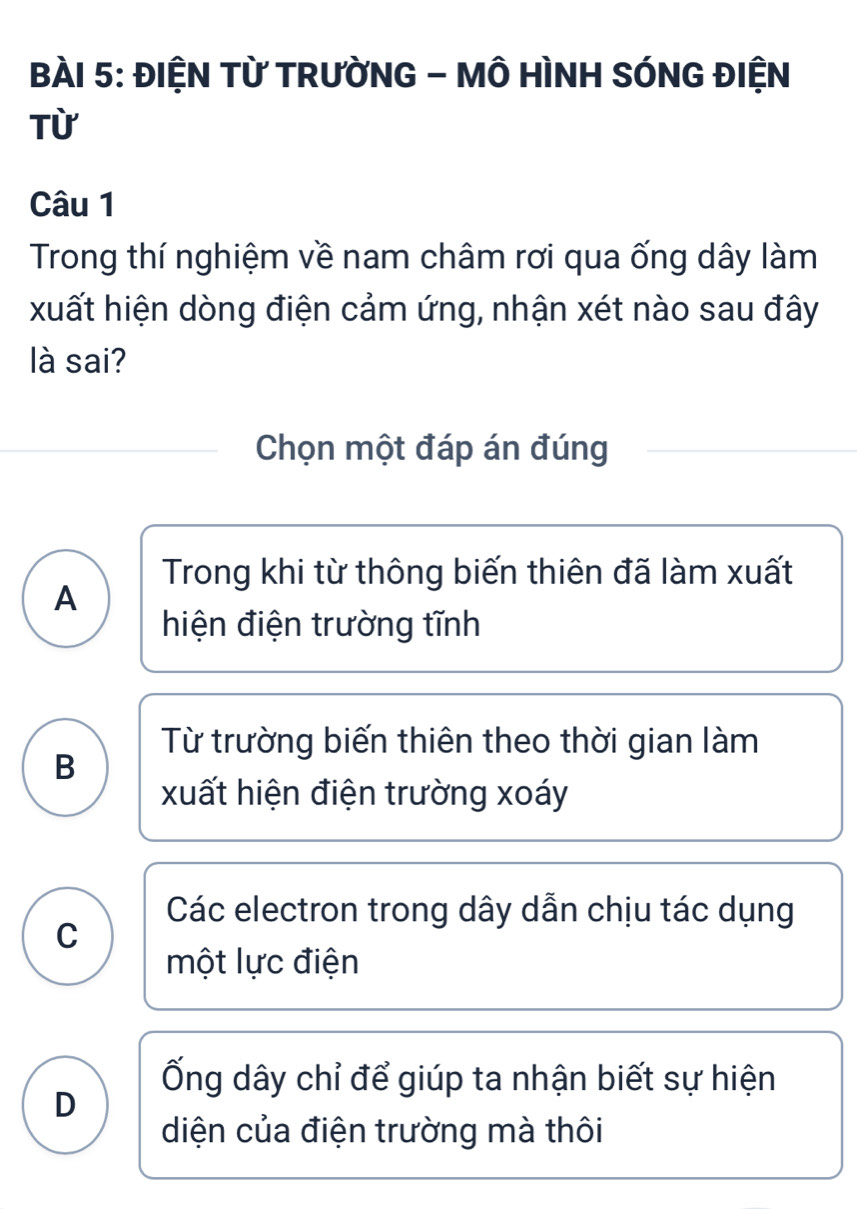 ĐIỆN Từ TRƯỜNG - MÔ HÌNH SÓNG ĐIỆN
Từ
Câu 1
Trong thí nghiệm về nam châm rơi qua ống dây làm
xuất hiện dòng điện cảm ứng, nhận xét nào sau đây
là sai?
Chọn một đáp án đúng
Trong khi từ thông biến thiên đã làm xuất
A
hiện điện trường tĩnh
Từ trường biến thiên theo thời gian làm
B
xuất hiện điện trường xoáy
Các electron trong dây dẫn chịu tác dụng
C
một lực điện
Ống dây chỉ để giúp ta nhận biết sự hiện
D
diện của điện trường mà thôi