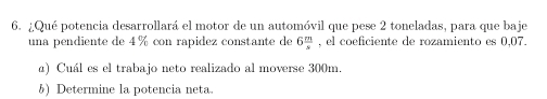 ¿Qué potencia desarrollará el motor de un automóvil que pese 2 toneladas, para que baje 
una pendiente de 4 % con rapidez constante de 6 m/s  , el coeficiente de rozamiento es 0,07. 
α) Cuál es el trabajo neto realizado al moverse 300m. 
b) Determine la potencia neta.