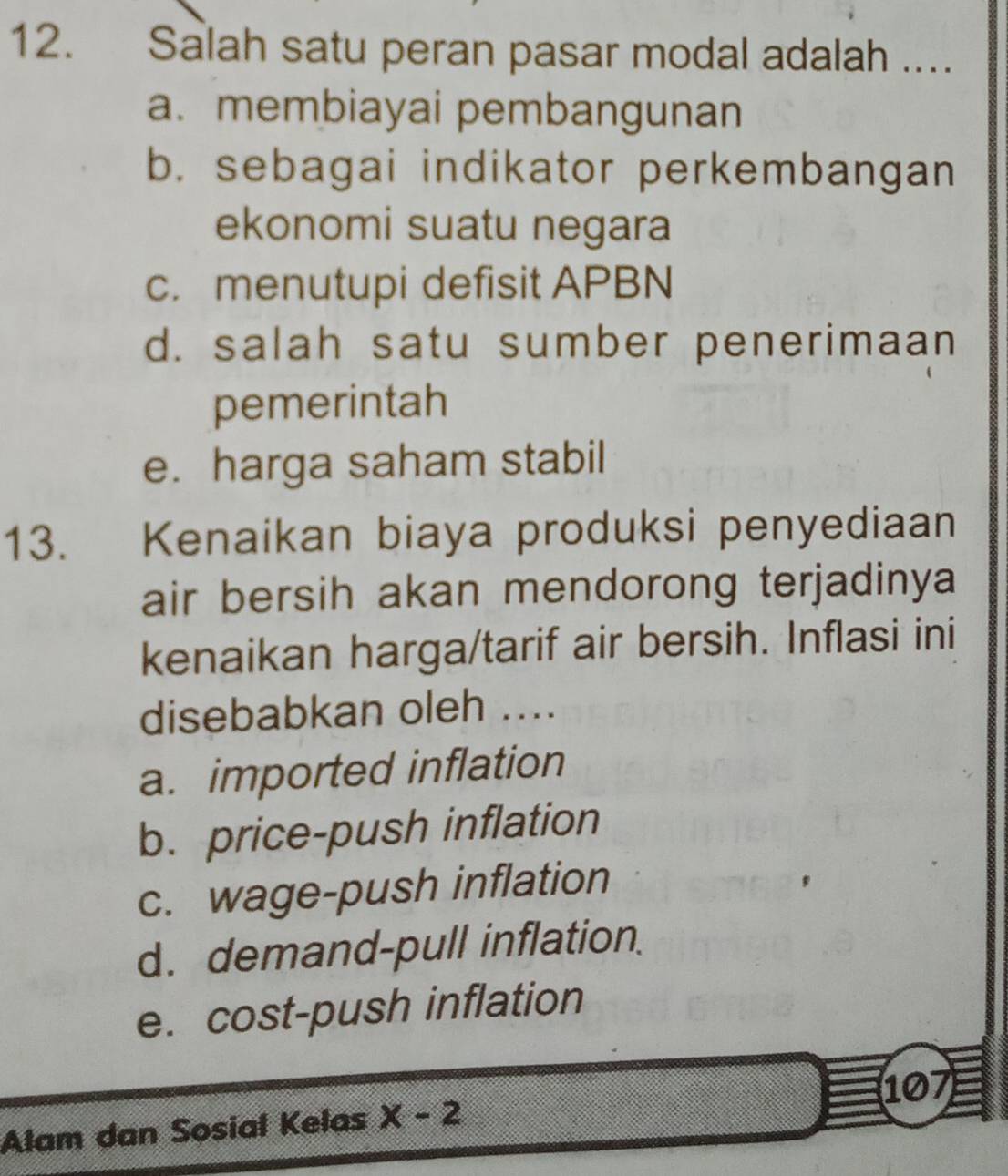 Salah satu peran pasar modal adalah ....
a. membiayai pembangunan
b. sebagai indikator perkembangan
ekonomi suatu negara
c. menutupi defisit APBN
d. salah satu sumber penerimaan
pemerintah
e. harga saham stabil
13. Kenaikan biaya produksi penyediaan
air bersih akan mendorong terjadinya
kenaikan harga/tarif air bersih. Inflasi ini
disebabkan oleh ....
a. imported inflation
b. price-push inflation
c. wage-push inflation
d. demand-pull inflation.
e. cost-push inflation
107
Alam dan Sosial Kelas x-2