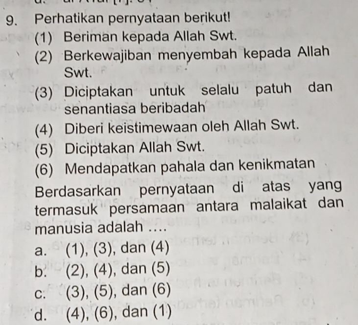 Perhatikan pernyataan berikut!
(1) Beriman kepada Allah Swt.
(2) Berkewajiban menyembah kepada Allah
Swt.
(3) Diciptakan untuk selalu patuh dan
senantiasa beribadah
(4) Diberi keistimewaan oleh Allah Swt.
(5) Diciptakan Allah Swt.
(6) Mendapatkan pahala dan kenikmatan
Berdasarkan pernyataan di atas yang
termasuk persamaan antara malaikat dan
manusia adalah ....
a. (1), (3), dan (4)
b. (2), (4), , dan (5)
C. (3), (5), , dan (6)
d. (4), (6), , dan (1)