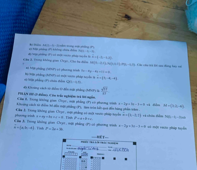 b) Điểm M(2i-3;-2) nằm trong mặt phầng (P').
e) Mặt phầng (P) không chứa điểm N(1;-1;-3).
đ) Mặt phẳng (P) có một vecto pháp tuyển là vector n=(-2;-1;2).
Cầu 2. Trong không gian Oxyz , Cho ba điểm M(5;-2;1);N(1;1;3);P(1;-1;5). Các câu trà lời sau đùng hay sai
?
a) Mặt phẳng (MNP) có phương trình 5x-4y-4z+11=0.
b) Mặt phầng (MNP) có một vecto pháp tuyển là vector n=(5;-4;-4).
e) Mặt phẳng (P) chứa điểm Q(1;-1;5).
d) Khoảng cách từ điểm O đến mặt phẳng (MNP) là  sqrt(57)/57 .
PHÀN III (3 điểm). Câu trắc nghiệm trả lời ngắn.
Câu 1, Trong không gian Oxyz, mặt phẳng (P) có phương trình x-2y+3z-3=0 và điểm M=(3;2;-6).
Khoảng cách từ điểm M đến mặt phẳng (P), làm tròn kết quả đến hàng phần trăm .
Câu 2. Trong không gian Oxyz , mặt phẳng có một vecto pháp tuyển
phương trình x+ay+bz+c=0. Tính P=a+b+c. vector n=(1;-2;2) và chứa điểm N(1;-1;-3) có
Câu 3. Trong không gian Oxyz, mặt phầng (P) có phương trình x-2y+3z-3=0 có một vecto pháp tuyển
vector n=(a;b;-6). Tính P=2a+3b.
HẻT---
Phiêu trả lời trác nghiệm
 
_
_
Ma Mn thế gih Ký Đi_
Lilp._
/  ~ Phản 1