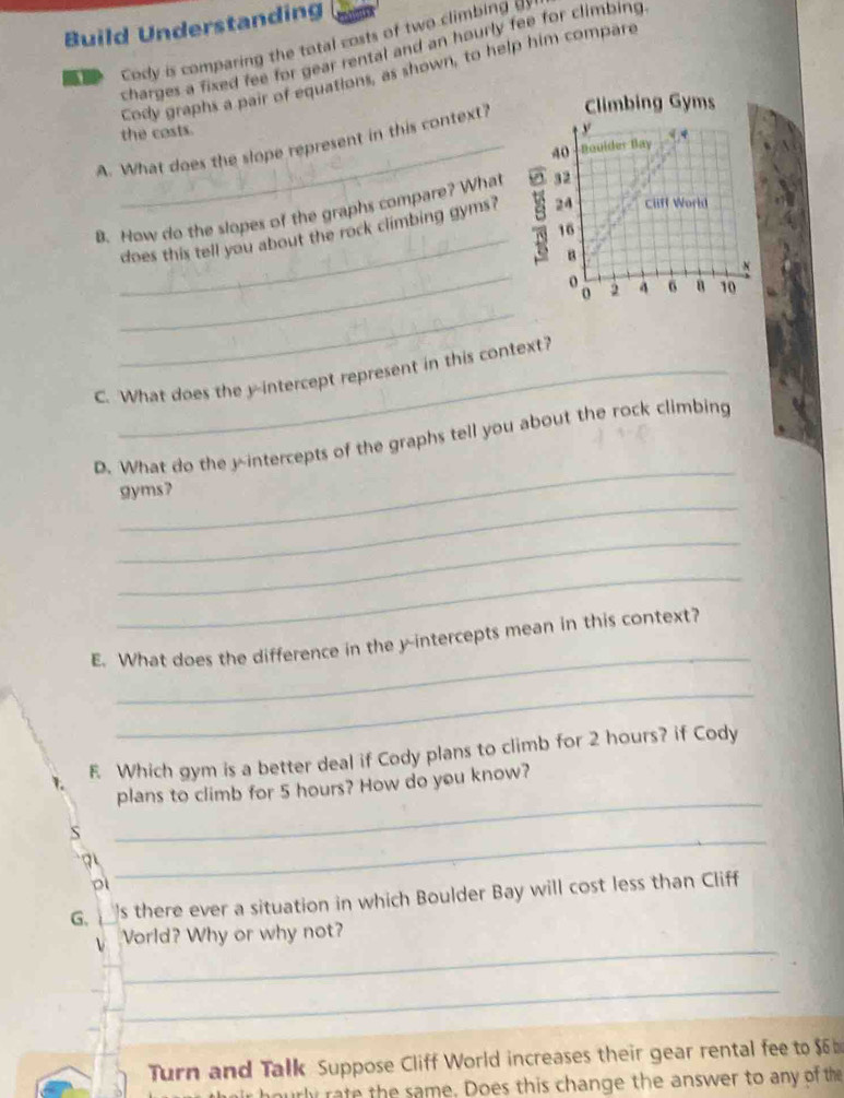 Build Understanding 
ar Cody is comparing the total costs of two climbing i 
charges a fixed fee for gear rental and an hourly fee for climbing 
Cody graphs a pair of equations, as shown, to help him compare 
the costs. 
A. What does the slope represent in this context? 
_ 
B. How do the slopes of the graphs compare? What 
does this tell you about the rock climbing gyms? 
_ 
_ 
C. What does the y-intercept represent in this context? 
_ 
D. What do the y-intercepts of the graphs tell you about the rock climbing 
_ 
gyms? 
_ 
_ 
_ 
E. What does the difference in the y-intercepts mean in this context? 
_ 
F Which gym is a better deal if Cody plans to climb for 2 hours? if Cody 
plans to climb for 5 hours? How do you know? 
S 
_ 
D 
_ 
G. 's there ever a situation in which Boulder Bay will cost less than Cliff 
_ 
Vorld? Why or why not? 
_ 
Turn and Talk Suppose Cliff World increases their gear rental fee to $6
ourly rate the same. Does this change the answer to any of the