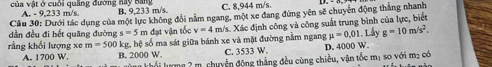 của vật ở cuối quãng đường nay bang C. 8,944 m/s. D. - 5,
A. - 9,233 m/s. B. 9,233 m/s.
Câu 30: Dưới tác dụng của một lực không đổi nằm ngang, một xe đang đứng yên sẽ chuyển động thẳng nhanh
dần đều đi hết quãng đường s=5m đạt vận tốc v=4m/s s. Xác định công và công suất trung bình của lực, biết
rằng khối lượng xe m=500k sg, hệ số ma sát giữa bánh xe và mặt đường nằm ngang mu =0,01. Lầy g=10m/s^2.
A. 1700 W. B. 2000 W. C. 3533 W. D. 4000 W.
* Khối lượng 2 m. chuyền động thẳng đều cùng chiều, vận tốc mị so với m_2 có