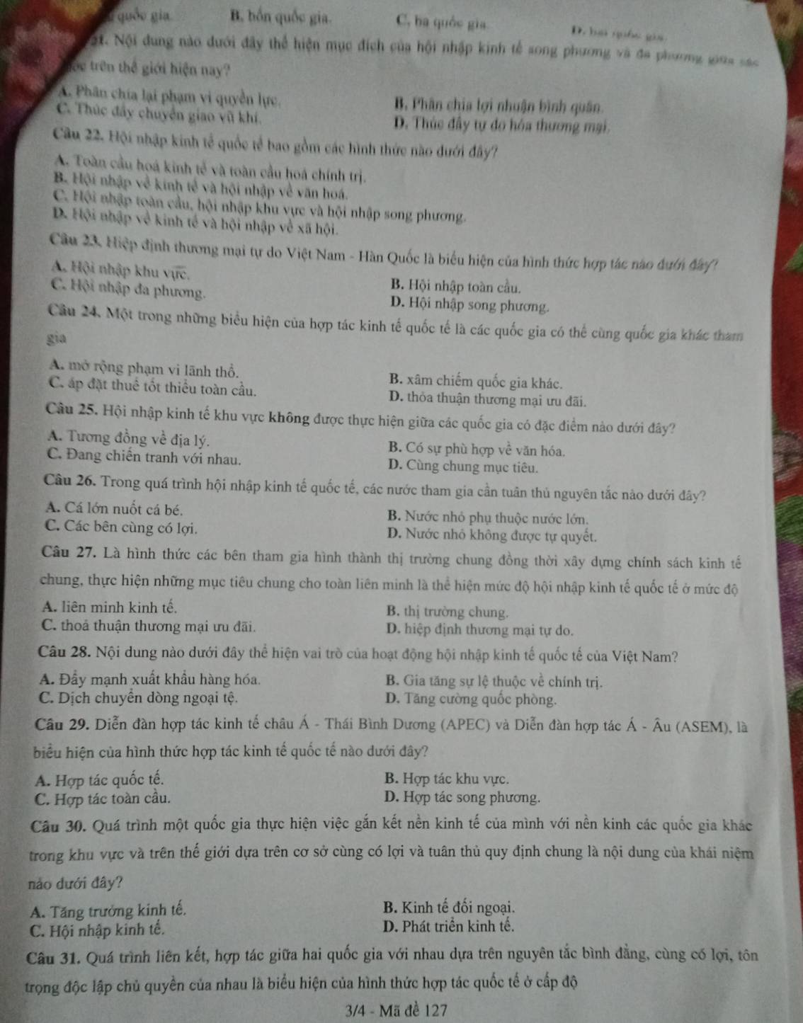 quốo gia B. bốn quốc gia. C, ba quốc gia
D. hai giốc gia
ột. Nội dung nào dưới đây thể hiện mục đích của hội nhập kinh tế song phương và đa phương gua sác
trc trên thế giới hiện nay?
A. Phân chía lại phạm vi quyền lực. B. Phân chia lợi nhuận bình quân.
C. Thúc đây chuyển giao vũ khí. D. Thúc đầy tự đo hóa thương mại.
Câu 22. Hội nhập kinh tế quốc tế bao gồm các hình thức nào dưới đây?
A. Toàn cầu hoá kinh tế và toàn cầu hoá chính trị.
B. Hội nhập về kinh tế và hội nhập về văn hoá.
C. Hội nhập toàn cầu, hội nhập khu vực và hội nhập song phương.
D. Hội nhập về kinh tế và hội nhập về xã hội.
Câu 23, Hiệp định thương mại tự do Việt Nam - Hàn Quốc là biểu hiện của hình thức hợp tác nào dướn đa1
A. Hội nhập khu sqrt(qrc).
B. Hội nhập toàn cầu.
C. Hội nhập đa phương. D. Hội nhập song phương.
Câu 24. Một trong những biểu hiện của hợp tác kinh tế quốc tế là các quốc gia có thể cùng quốc gia khác tham
gia
A. mở rộng phạm vi lãnh thổ. B. xâm chiếm quốc gia khác.
C áp đặt thuế tốt thiểu toàn cầu. D. thỏa thuận thương mại ưu đãi.
Câu 25. Hội nhập kinh tế khu vực không được thực hiện giữa các quốc gia có đặc điểm nào dưới đây?
A. Tương đồng về địa lý. B. Có sự phù hợp về văn hóa.
C. Đang chiến tranh với nhau. D. Cùng chung mục tiêu.
Câu 26. Trong quá trình hội nhập kinh tế quốc tế, các nước tham gia cần tuân thủ nguyên tắc nào dưới đây?
A. Cá lớn nuốt cá bé. B. Nước nhỏ phụ thuộc nước lớn.
C. Các bên cùng có lợi. D. Nước nhỏ không được tự quyết.
Câu 27. Là hình thức các bên tham gia hình thành thị trường chung đồng thời xây dựng chính sách kinh tế
chung, thực hiện những mục tiêu chung cho toàn liên minh là thể hiện mức độ hội nhập kinh tế quốc tế ở mức độ
A. liên minh kinh tế, B. thị trường chung.
C. thoả thuận thương mại ưu đãi. D. hiệp định thương mại tự do.
Câu 28. Nội dung nào dưới đây thể hiện vai trò của hoạt động hội nhập kinh tế quốc tế của Việt Nam?
A. Đầy mạnh xuất khẩu hàng hóa. B. Gia tăng sự lệ thuộc về chính trị.
C. Dịch chuyển dòng ngoại tệ. D. Tăng cường quốc phòng.
Câu 29. Diễn đàn hợp tác kinh tế châu Á - Thái Bình Dương (APEC) và Diễn đàn hợp tác Á - Âu (ASEM), là
biểu hiện của hình thức hợp tác kinh tế quốc tế nào dưới đây?
A. Hợp tác quốc tế. B. Hợp tác khu vực.
C. Hợp tác toàn cầu. D. Hợp tác song phương.
Câu 30. Quá trình một quốc gia thực hiện việc gắn kết nền kinh tế của mình với nền kinh các quốc gia khác
trong khu vực và trên thế giới dựa trên cơ sở cùng có lợi và tuân thủ quy định chung là nội dung của khái niệm
nào dưới đây?
A. Tăng trưởng kinh tế, B. Kinh tế đối ngoại.
C. Hội nhập kinh tế. D. Phát triển kinh tế.
Câu 31. Quá trình liên kết, hợp tác giữa hai quốc gia với nhau dựa trên nguyên tắc bình đẳng, cùng có lợi, tôn
trọng độc lập chủ quyền của nhau là biểu hiện của hình thức hợp tác quốc tế ở cấp độ
3/4 - Mã đề 127
