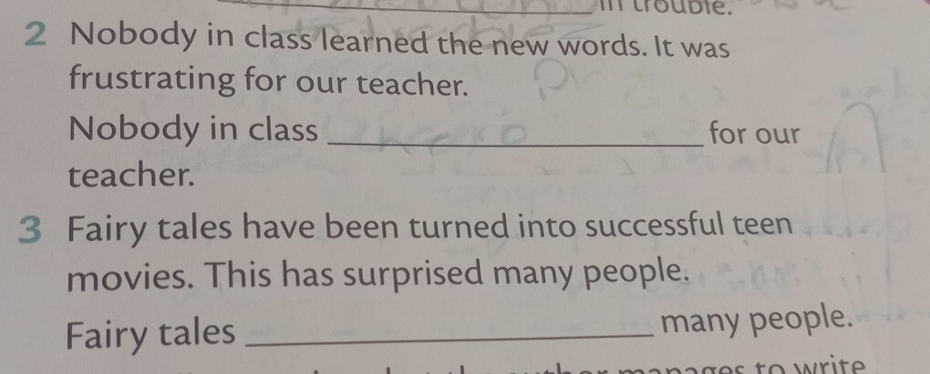 in trouble. 
2 Nobody in class learned the new words. It was 
frustrating for our teacher. 
Nobody in class _for our 
teacher. 
3 Fairy tales have been turned into successful teen 
movies. This has surprised many people. 
Fairy tales _many people.