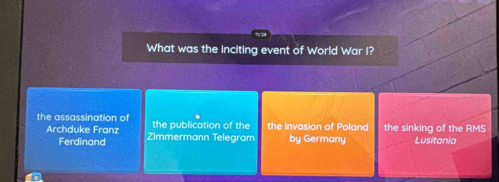 11/28
What was the inciting event of World War I?
the assassination of the publication of the the invasion of Poland the sinking of the RMS
Archduke Franz Zimmermann Telegram by Germany Lusitania
Ferdinand