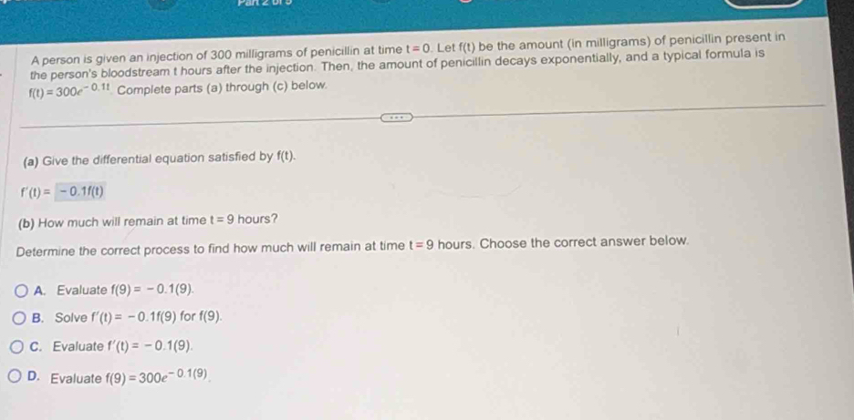 A person is given an injection of 300 milligrams of penicillin at time t=0. Let f(t) be the amount (in milligrams) of penicillin present in
the person's bloodstream t hours after the injection. Then, the amount of penicillin decays exponentially, and a typical formula is
f(t)=300e^(-0.1t) Complete parts (a) through (c) below.
(a) Give the differential equation satisfied by f(t).
f'(t)=-0.1f(t)
(b) How much will remain at time t=9 hours?
Determine the correct process to find how much will remain at time t=9 hours. Choose the correct answer below.
A. Evaluate f(9)=-0.1(9)
B. Solve f'(t)=-0.1f(9) for f(9).
C. Evaluate f'(t)=-0.1(9).
D. Evaluate f(9)=300e^(-0.1(9)).