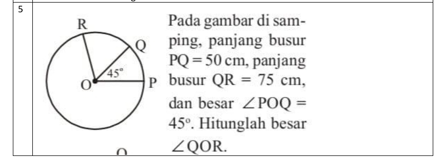 Pada gambar di sam-
ping, panjang busur
PQ=50cm , panjang
busur QR=75cm,
dan besar ∠ POQ=
45°. Hitunglah besar
∩ ∠ QOR.