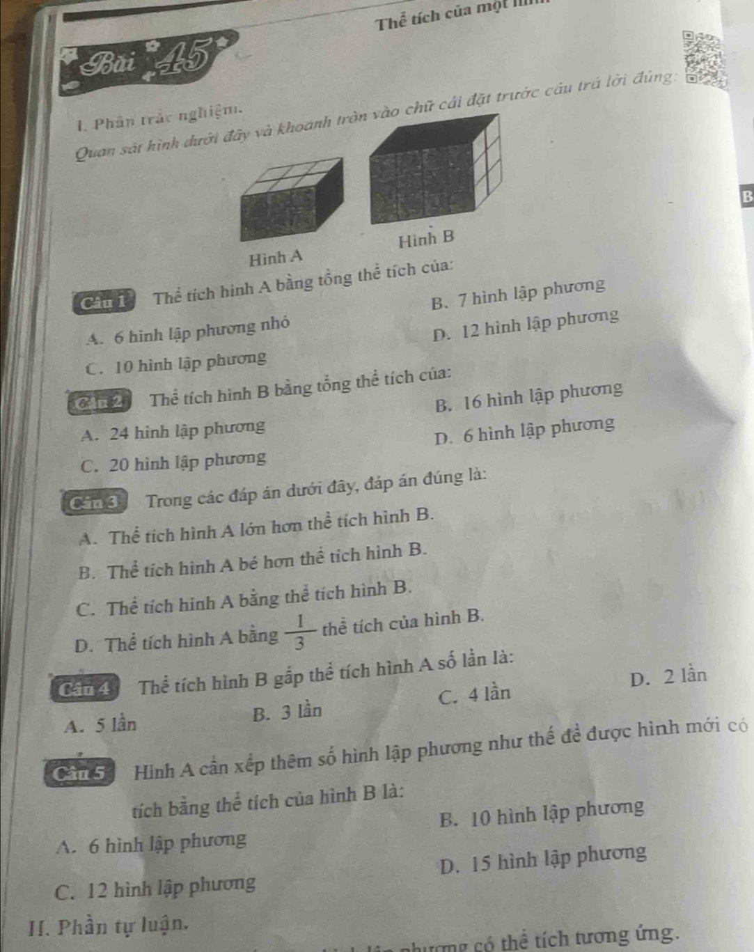 Thể tích của một IIII
Bãi 45
Quan sát hình dưới đãy và khoánh tròữ cái đặt trước câu trá lời đúng.
I. Phân trắc nghiệm.
B
Hình AHinh B
Cầu L Thể tích hình A bằng tổng thể tích của:
B. 7 hình lập phương
A. 6 hình lập phương nhỏ
D. 12 hình lập phương
C. 10 hình lập phương
Ch Thể tích hình B bằng tổng thể tích của:
B. 16 hình lập phương
A. 24 hình lập phương
D. 6 hình lập phương
C. 20 hình lập phương
Cân 3 Trong các đáp án dưới đây, đáp án đúng là:
A. Thể tích hình A lớn hơn thể tích hình B.
B. Thể tích hình A bé hơn thể tích hình B.
C. Thể tích hinh A bằng thể tích hình B.
D. Thể tích hình A bằng  1/3  thể tích của hình B.
Cần 4 Thể tích hình B gắp thể tích hình A số lần là:
A. 5 lần B. 3 lần C. 4 lần D. 2 lần
Cần 5 Hình A cần xếp thêm số hình lập phương như thế để được hình mới có
tích bằng thể tích của hình B là:
B. 10 hình lập phương
A. 6 hình lập phương
C. 12 hình lập phương D. 15 hình lập phương
II. Phần tự luận.
nương có thể tích tương ứng.