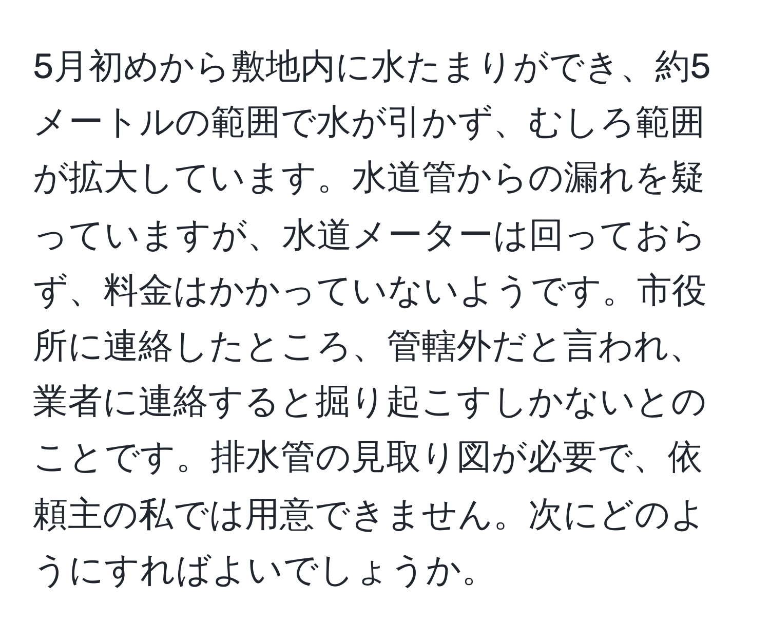 5月初めから敷地内に水たまりができ、約5メートルの範囲で水が引かず、むしろ範囲が拡大しています。水道管からの漏れを疑っていますが、水道メーターは回っておらず、料金はかかっていないようです。市役所に連絡したところ、管轄外だと言われ、業者に連絡すると掘り起こすしかないとのことです。排水管の見取り図が必要で、依頼主の私では用意できません。次にどのようにすればよいでしょうか。