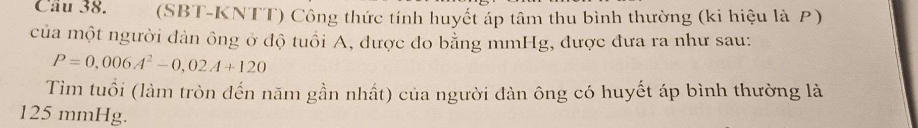 a (SBT-KNTT) Công thức tính huyết áp tâm thu bình thường (ki hiệu là P) 
của một người đàn ông ở độ tuổi A, được đo bằng mmHg, được đưa ra như sau:
P=0,006A^2-0,02A+120
Tìm tuổi (làm tròn đến năm gần nhất) của người đàn ông có huyết áp bình thường là
125 mmHg.