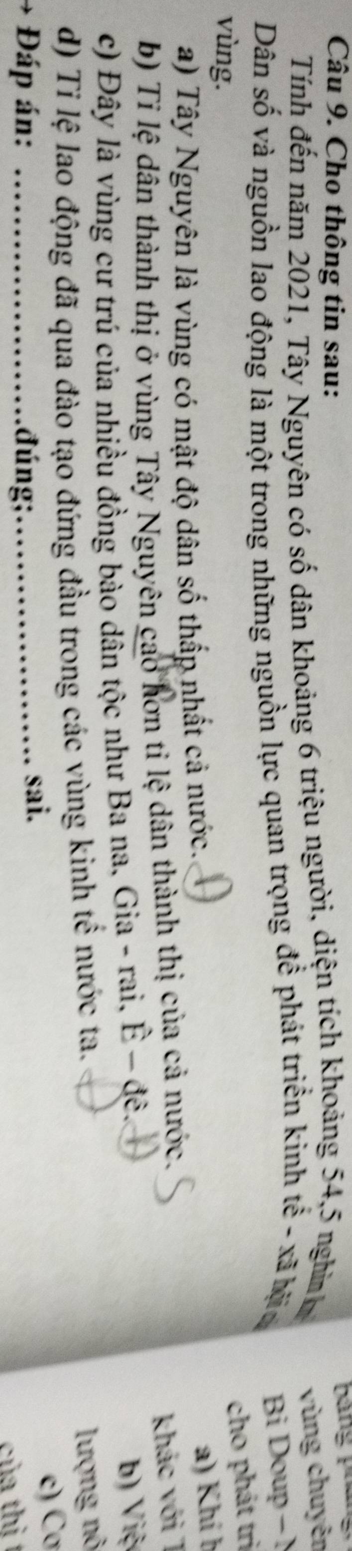 Cho thông tin sau: 
Bảng pháng 
Tính đến năm 2021, Tây Nguyên có số dân khoảng 6 triệu người, diện tích khoảng 54, 5 nghĩn vùng chuyên 
Dân số và nguồn lao động là một trong những nguồn lực quan trọng để phát triển kinh tế - xã hộa 
Bi Doup - N 
vùng. 
cho phát trì 
a) Tây Nguyên là vùng có mật độ dân số thấp nhất cả nước. 
a) Khí b 
b) Tỉ lệ dân thành thị ở vùng Tây Nguyên cao hơn tỉ lệ dân thành thị của cả nước. 
khác với 7 
c) Đây là vùng cư trú của nhiều đồng bào dân tộc như Ba na, Gia - rai, Ê - đê. b) Việ 
d) Tỉ lệ lao động đã qua đào tạo đứng đầu trong các vùng kinh tế nước ta. 
lượng nô 
Đáp án: _đúng;_ sai. 
c) Cơ 
của thì t