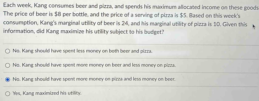 Each week, Kang consumes beer and pizza, and spends his maximum allocated income on these goods
The price of beer is $8 per bottle, and the price of a serving of pizza is $5. Based on this week's
consumption, Kang's marginal utility of beer is 24, and his marginal utility of pizza is 10. Given this
information, did Kang maximize his utility subject to his budget?
No. Kang should have spent less money on both beer and pizza.
No. Kang should have spent more money on beer and less money on pizza.
No. Kang should have spent more money on pizza and less money on beer.
Yes, Kang maximized his utility.