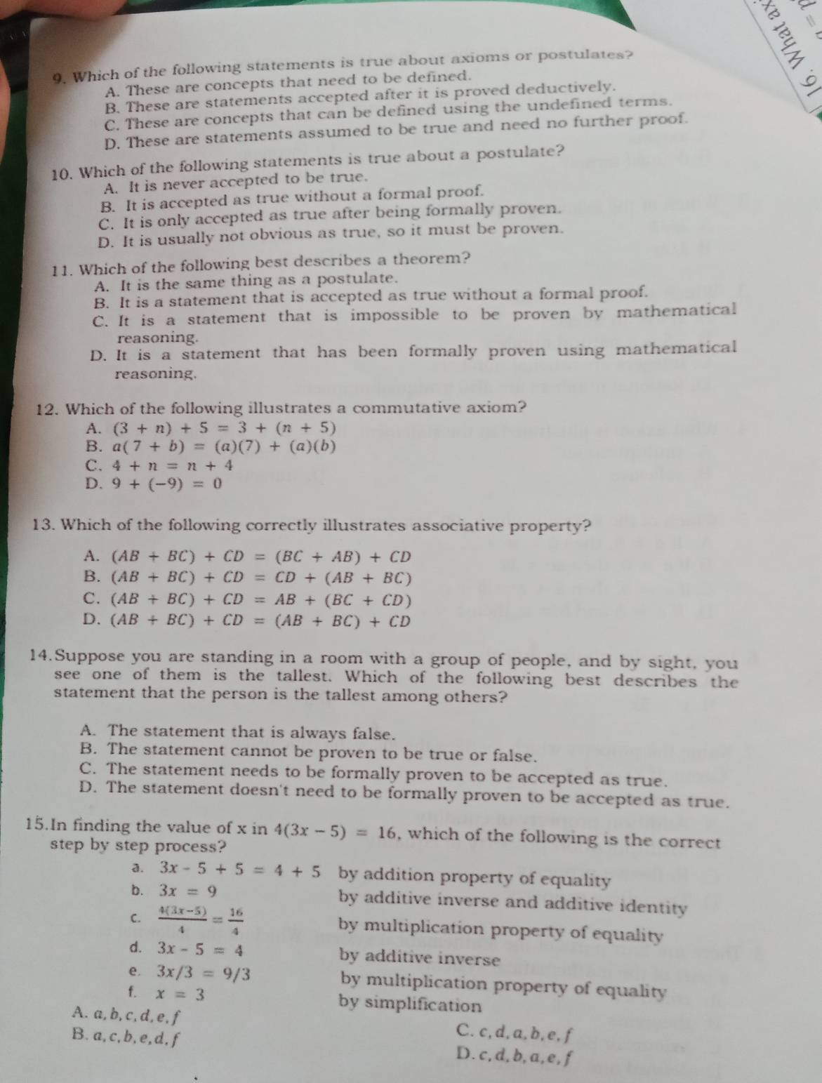 Which of the following statements is true about axioms or postulates?
A. These are concepts that need to be defined.
B. These are statements accepted after it is proved deductively.
C. These are concepts that can be defined using the undefined terms.
D. These are statements assumed to be true and need no further proof.
10. Which of the following statements is true about a postulate?
A. It is never accepted to be true.
B. It is accepted as true without a formal proof.
C. It is only accepted as true after being formally proven.
D. It is usually not obvious as true, so it must be proven.
11. Which of the following best describes a theorem?
A. It is the same thing as a postulate.
B. It is a statement that is accepted as true without a formal proof.
C. It is a statement that is impossible to be proven by mathematical
reasoning.
D. It is a statement that has been formally proven using mathematical
reasoning.
12. Which of the following illustrates a commutative axiom?
A. (3+n)+5=3+(n+5)
B. a(7+b)=(a)(7)+(a)(b)
C. 4+n=n+4
D. 9+(-9)=0
13. Which of the following correctly illustrates associative property?
A. (AB+BC)+CD=(BC+AB)+CD
B. (AB+BC)+CD=CD+(AB+BC)
C. (AB+BC)+CD=AB+(BC+CD)
D. (AB+BC)+CD=(AB+BC)+CD
14.Suppose you are standing in a room with a group of people, and by sight, you
see one of them is the tallest. Which of the following best describes the
statement that the person is the tallest among others?
A. The statement that is always false.
B. The statement cannot be proven to be true or false.
C. The statement needs to be formally proven to be accepted as true.
D. The statement doesn't need to be formally proven to be accepted as true.
15.In finding the value of x in 4(3x-5)=16 , which of the following is the correct
step by step process?
a. 3x-5+5=4+5 by addition property of equality
b. 3x=9 by additive inverse and additive identity .
C.  (4(3x-5))/4 = 16/4  by multiplication property of equality
d. 3x-5=4 by additive inverse
e. 3x/3=9/3 by multiplication property of equality
f. x=3 by simplification
A. a, b, c, d, e, f C. c, d, a, b, e, f
B. a,c,b, e,d, f D. c, d, b, a, e, f