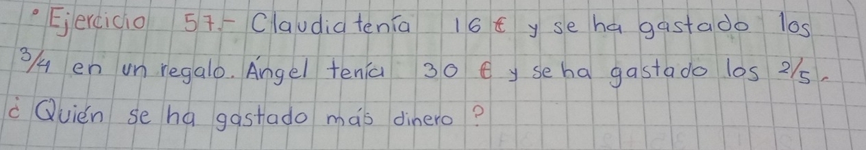 Claudia tenia 16 E y se hagastado l0s
3/4 en un regalo. Angel tenia 30 ey seha gastado los 2/5
Quién se ha gastado mas dinero?