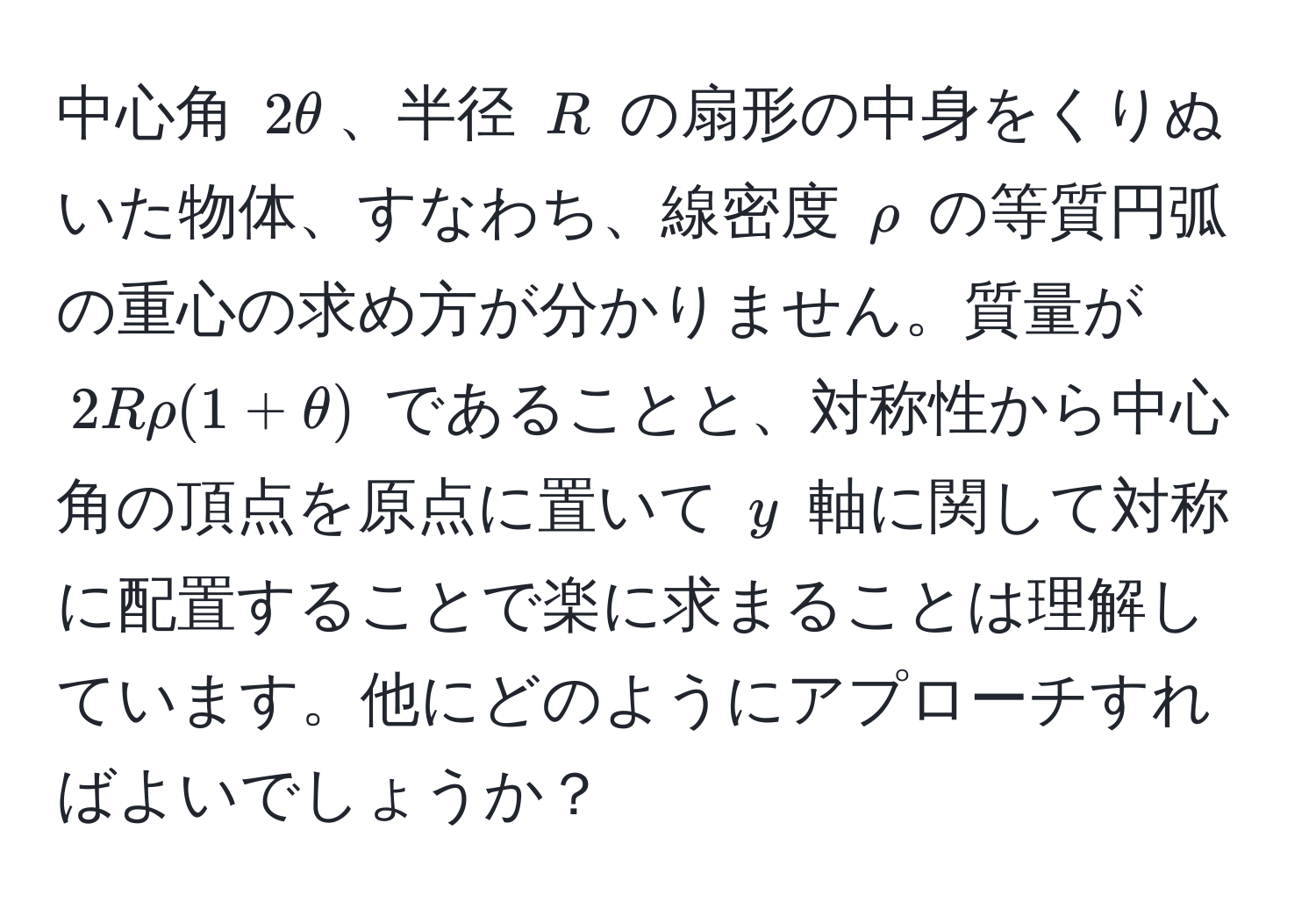 中心角 $2θ$、半径 $R$ の扇形の中身をくりぬいた物体、すなわち、線密度 $rho$ の等質円弧の重心の求め方が分かりません。質量が $2Rrho(1+θ)$ であることと、対称性から中心角の頂点を原点に置いて $y$ 軸に関して対称に配置することで楽に求まることは理解しています。他にどのようにアプローチすればよいでしょうか？