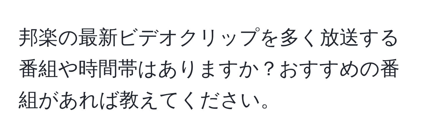 邦楽の最新ビデオクリップを多く放送する番組や時間帯はありますか？おすすめの番組があれば教えてください。