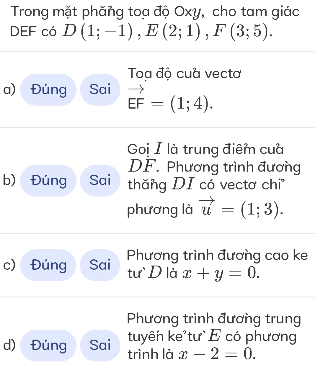 Trong mặt phăng toạ độ Oxy, cho tam giác 
DEF có D(1;-1), E(2;1), F(3;5). 
Toa độ cua vectơ 
a) Đúng Sai
vector EF=(1;4). 
Goị I là trung điểm cua
DF. Phương trình đương 
b) Đúng Sai thăng DI có vectơ chi 
phương là vector u=(1;3). 
Phương trình đương cao ke 
c) Đúng Sai tư D là x+y=0. 
Phương trình đương trung 
d) Đúng Sai tuyên ke'tư` E có phương 
trình là x-2=0.