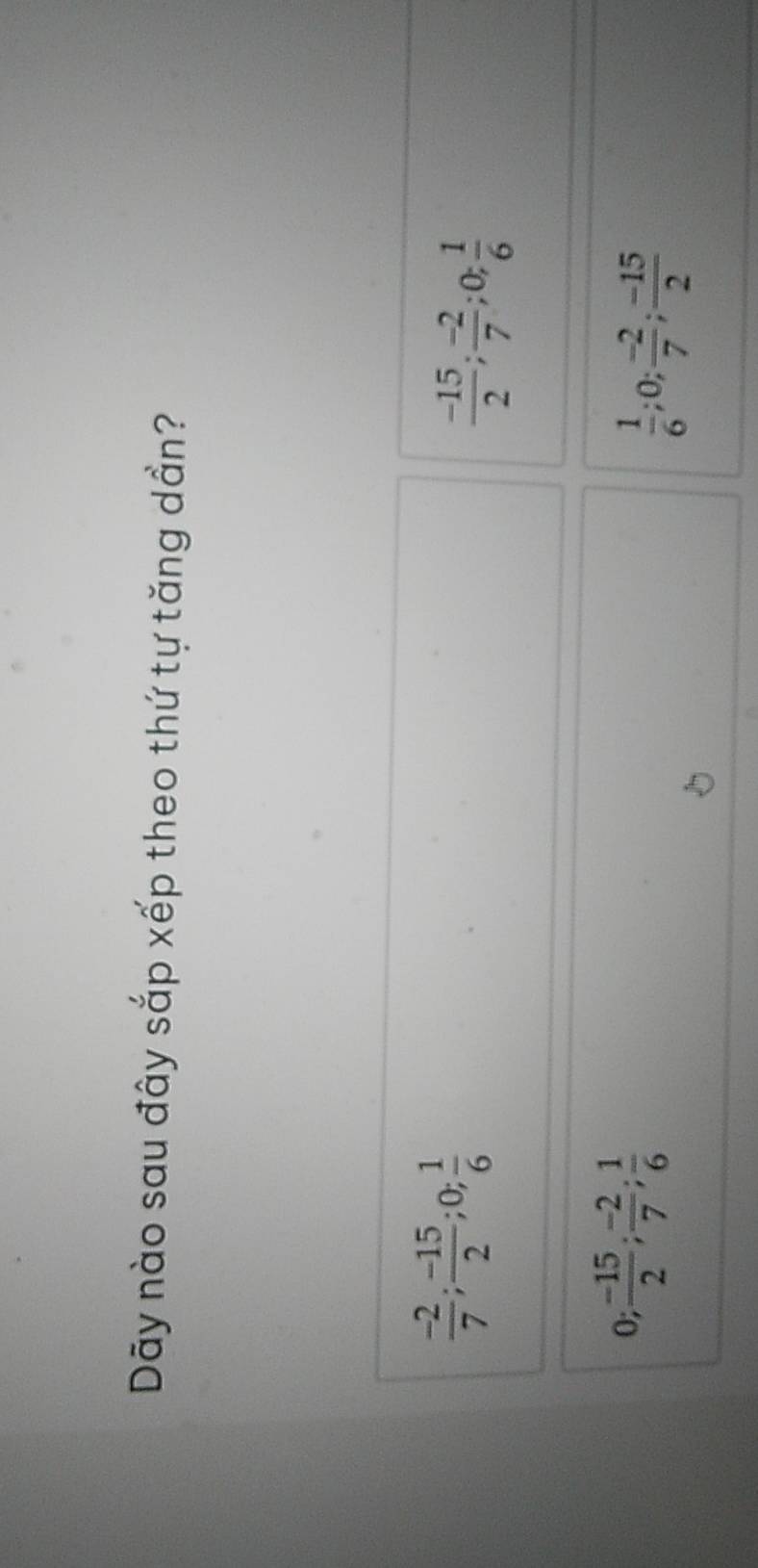 Dây nào sau đây sắp xếp theo thứ tự tăng dần?
 (-2)/7 ;  (-15)/2 ; 0;  1/6 
 (-15)/2 ;  (-2)/7 ; 0;  1/6 
0;  (-15)/2 ;  (-2)/7 ;  1/6 
 1/6 ; 0;  (-2)/7 ;  (-15)/2 