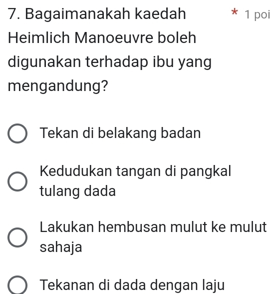 Bagaimanakah kaedah * 1 poi
Heimlich Manoeuvre boleh
digunakan terhadap ibu yang
mengandung?
Tekan di belakang badan
Kedudukan tangan di pangkal
tulang dada
Lakukan hembusan mulut ke mulut
sahaja
Tekanan di dada dengan laju