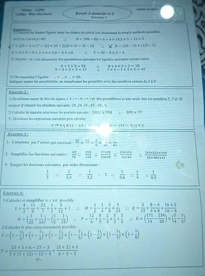 Simas !APIC Année sculaire
Collige Man Aaymayni Devoir à domicile n° 1
Semestre 1
Exercice 1 .
Caleuler en fassant figurer ieste les étapes du calcul (en choaxissant la simple méihode possible).
A=214-14+4.5-83;; B=396-80+4+152* 5-12* 2
C=[25-4* (7-3)]* 20+[(20* 3)+3]-13;; D=(20-5)* (3.8-1)
E=S* 9-5* 2+4* 56-4* 1.6;; F=30-9* 2-4
2) Ajuter , si c'est nécessaire des parenthèses pourque les égalités suivantes soient vraies
8+2* 5=50 8+4* 3+2=18
9-3* 2+5=17 7* 2-1+2* 2=42
3) On considère l'égalité...+...* ...=36
Indiquer toutes les possibilités, en remplissant les pointillés avec des nombres entiers de 2 à 9
Exercice 2 :
1 : En utilisant autant de fois les signes. (+;-;* ;+) et des parenthèses et une seule fois les nombres 3 ,7 et 10
essayer d'obtenir les résultats suivants: 20 ,14 ,31 , 67 , 40 , 1.
2) Calculer de manière astucieuse les produits suivants : 1002 × 998 ;: 999* 77
1) Distribuer les expressions suivantes puí calculer:
1=9* (8,12-2,4) h=(13-4,3)* 2
Exercice 3 :
1 - Compléter par l'entier qui convient frac 26=frac 02= 2/9 =frac 66=frac 81
2- Simplifier les fractions suivantes!  63/72 ;; 456/123 ;;  17400/23040 ;;  (13* 124)/12* 39 ;;  (144* 121* 169)/60* 40* 143 
3- Ranger les fractions suivantes par ordre décroissant :
 1/3  : ;  1/2,4 ; ;  1/3.2 ; ; 1 ; ;  1/0.6  :: 1/4  1  1/0.9 
Exercice 4:
1-Calculer et simplifier si c'est possible
L= 4/3 + 11/8 + 22/7 + 1/3 + 3/12 +1; ; M= 1/2 - 1/4 + 3/8 + 5/24 ; ; Q= 3/12 + (8-4)/4* 8 + (16+2)/16-8 
N=( 1/20 + 1/10 )-( 1/5 - 1/15 ); ; P= 12/6 + 8/5 - 2/3 *  5/2 + 3/5 ; ; R=( 171/14 - 234/28 )* ( 2/4 - 1/2 )
2-Calculer le plus astucieusement possible :
5=(1- 1/2 )* (1- 1/3 )* (1- 1/4 )* (1- 1/5 )* (1- 1/6 )* (1- 1/7 )* (1- 1/8 )
P= (23+5* 6-27/ 3)/5* (3+12)-12/ 4 + ((5+2)* 4)/6+2-2 