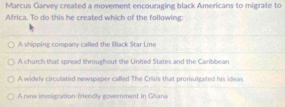 Marcus Garvey created a movement encouraging black Americans to migrate to
Africa. To do this he created which of the following:
A shipping company called the Black Star Line
A church that spread throughout the United States and the Caribbean
A widely circulated newspaper called The Crisis that promulgated his ideas
A new immigration-friendly government in Ghana