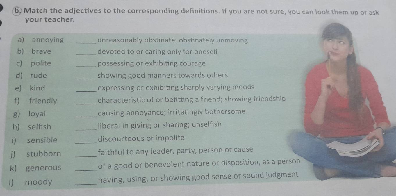b, Match the adjectives to the corresponding definitions. If you are not sure, you can look them up or ask 
your teacher. 
a) annoying _unreasonably obstinate; obstinately unmoving 
b) brave _devoted to or caring only for oneself 
c) polite _possessing or exhibiting courage 
d) rude _showing good manners towards others 
e) kind _expressing or exhibiting sharply varying moods 
f) friendly _characteristic of or befitting a friend; showing friendship 
g) loyal _causing annoyance; irritatingly bothersome 
h) selfish _liberal in giving or sharing; unselfish 
i) sensible _discourteous or impolite 
j) stubborn _faithful to any leader, party, person or cause 
k) generous _of a good or benevolent nature or disposition, as a person 
l) moody _having, using, or showing good sense or sound judgment