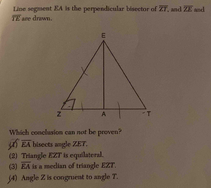 Line segment EA is the perpendicular bisector of overline ZT, and overline ZE and
overline TE are drawn.
Which conclusion can not be proven?
overline EA bisects angle ZET.
(2) Triangle EZT is equilateral.
(3) overline EA is a median of triangle EZT.
(4) Angle Z is congruent to angle T.